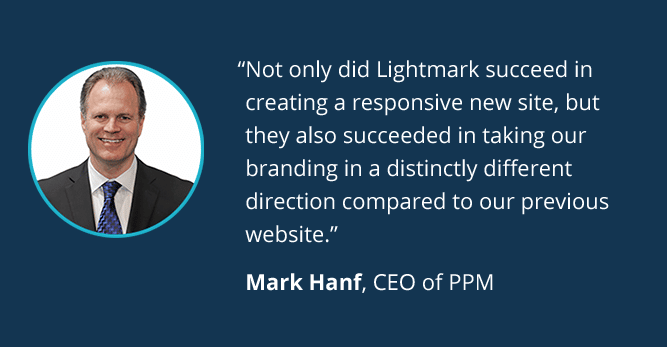 Not only did Lightmark succeed in creating a responsive new site, but they also succeeded in taking our branding in a distinctly different direction compared to our previous website. - Mark Hanf, CEO of PPM