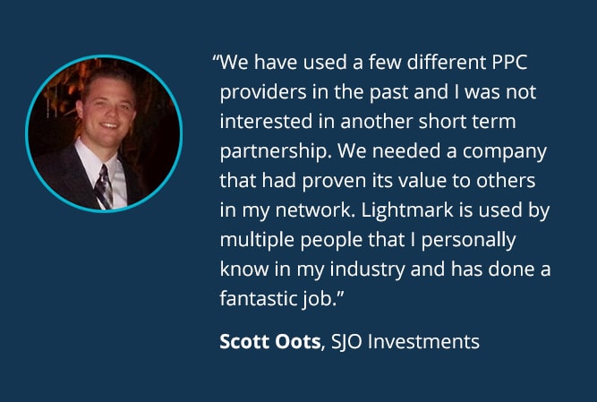 We have used a few different PPC providers in the past and I was not interested in another short term partnership. We needed a company that had proven its value to others in my network. Lightmark is used by multiple people that I personally know in my industry and has done a fantastic job. - Scott Oots, SJO Investments